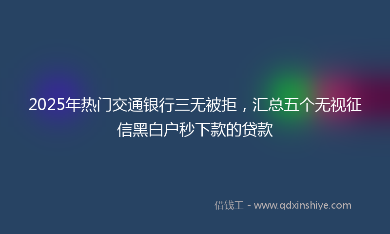 2025年热门交通银行三无被拒，汇总五个无视征信黑白户秒下款的贷款
