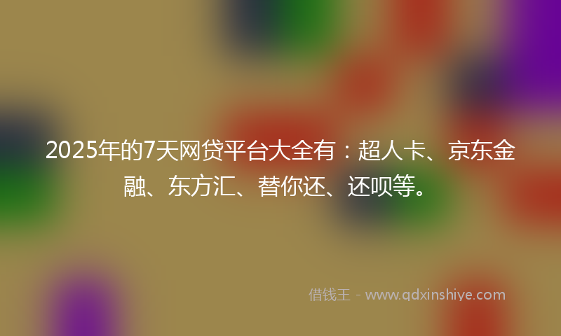 2025年的7天网贷平台大全有：超人卡、京东金融、东方汇、替你还、还呗等。