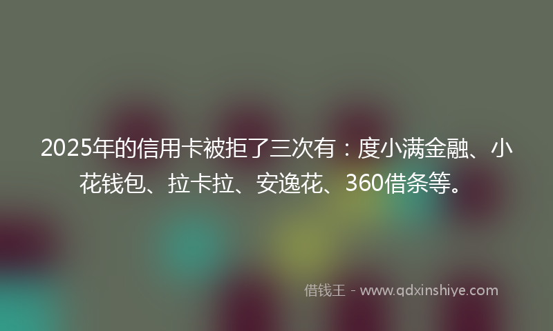 2025年的信用卡被拒了三次有：度小满金融、小花钱包、拉卡拉、安逸花、360借条等。