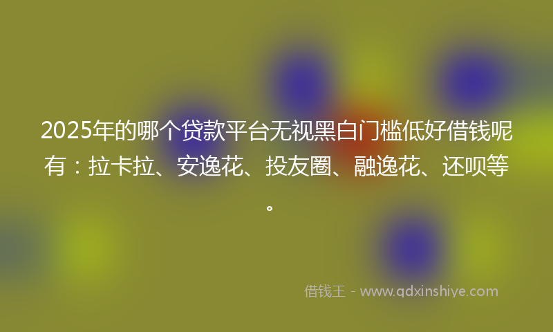 2025年的哪个贷款平台无视黑白门槛低好借钱呢有：拉卡拉、安逸花、投友圈、融逸花、还呗等。