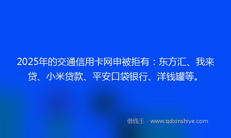 2025年的交通信用卡网申被拒有：东方汇、我来贷、小米贷款、平安口袋银行、洋钱罐等。
