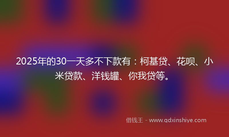 2025年的30一天多不下款有：柯基贷、花呗、小米贷款、洋钱罐、你我贷等。