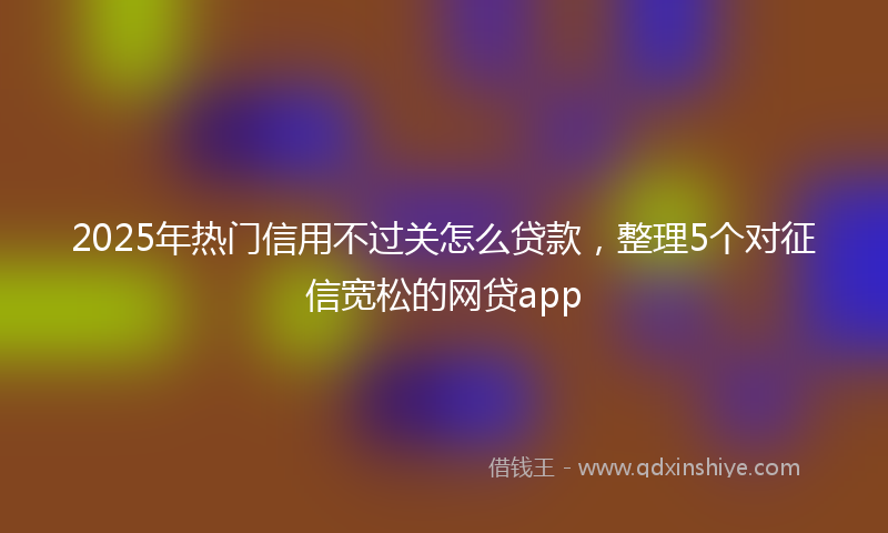 2025年热门信用不过关怎么贷款，整理5个对征信宽松的网贷app