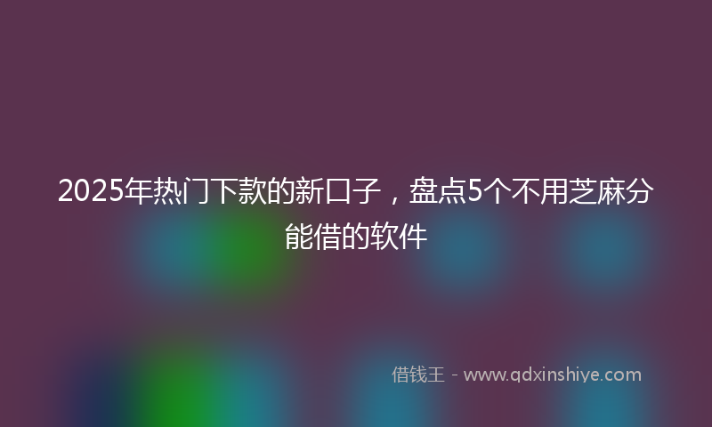 2025年热门下款的新口子，盘点5个不用芝麻分能借的软件