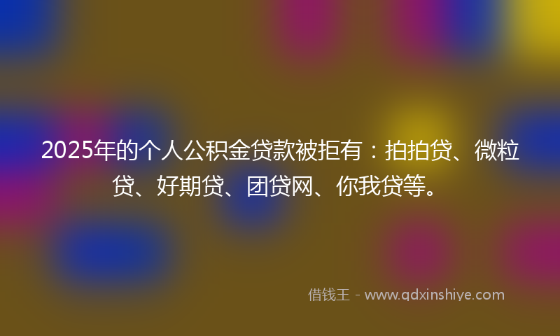 2025年的个人公积金贷款被拒有：拍拍贷、微粒贷、好期贷、团贷网、你我贷等。