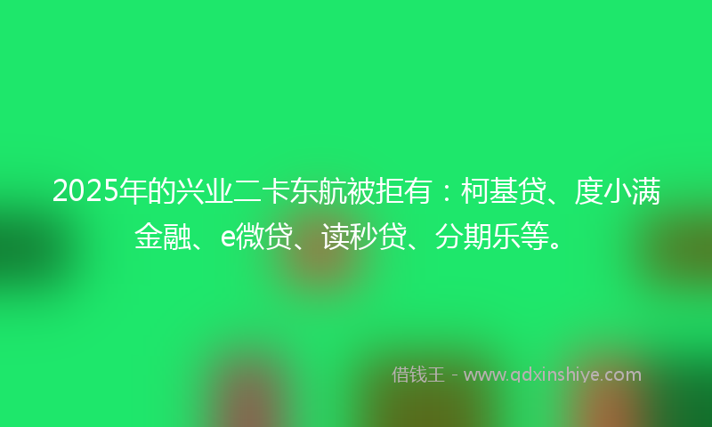 2025年的兴业二卡东航被拒有：柯基贷、度小满金融、e微贷、读秒贷、分期乐等。