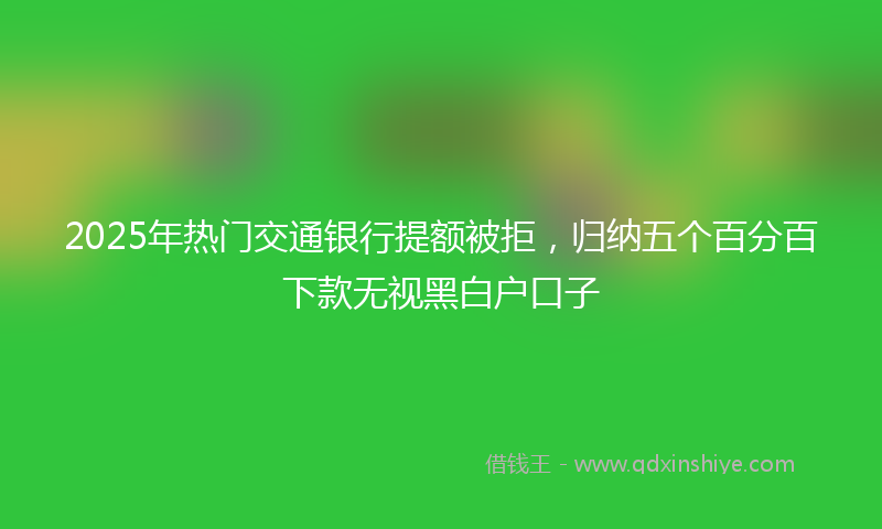 2025年热门交通银行提额被拒，归纳五个百分百下款无视黑白户口子