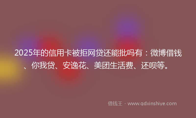 2025年的信用卡被拒网贷还能批吗有：微博借钱、你我贷、安逸花、美团生活费、还呗等。