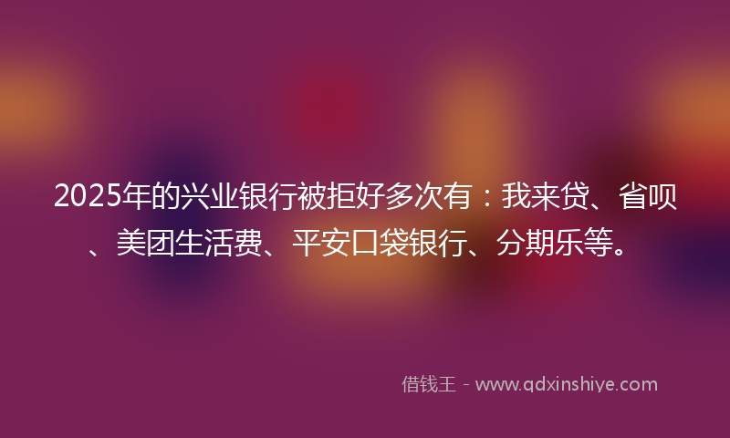 2025年的兴业银行被拒好多次有：我来贷、省呗、美团生活费、平安口袋银行、分期乐等。
