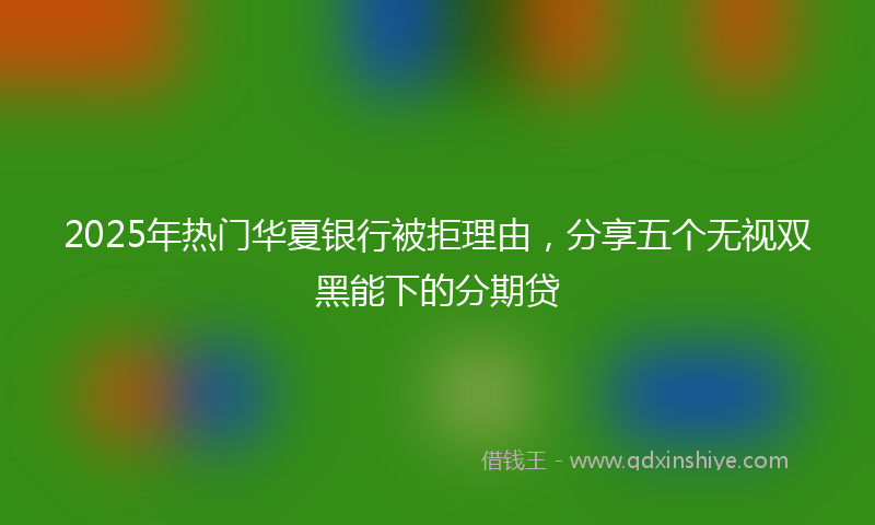 2025年热门华夏银行被拒理由，分享五个无视双黑能下的分期贷