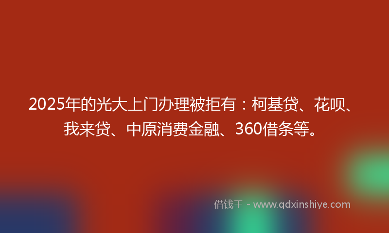 2025年的光大上门办理被拒有：柯基贷、花呗、我来贷、中原消费金融、360借条等。