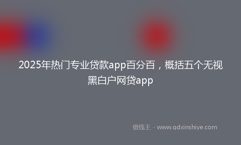 2025年热门专业贷款app百分百，概括五个无视黑白户网贷app