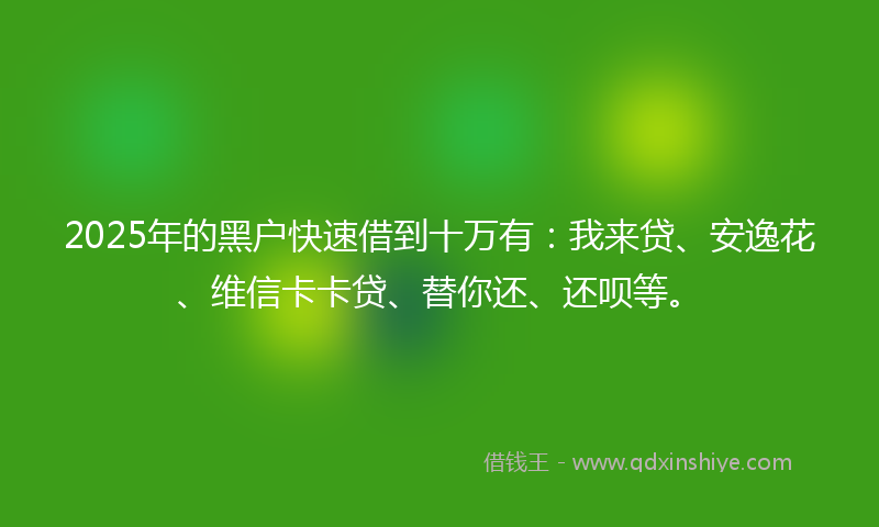 2025年的黑户快速借到十万有：我来贷、安逸花、维信卡卡贷、替你还、还呗等。