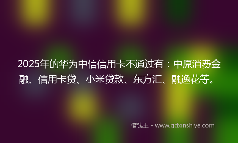 2025年的华为中信信用卡不通过有：中原消费金融、信用卡贷、小米贷款、东方汇、融逸花等。