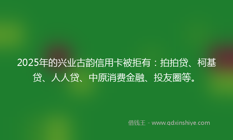 2025年的兴业古韵信用卡被拒有：拍拍贷、柯基贷、人人贷、中原消费金融、投友圈等。