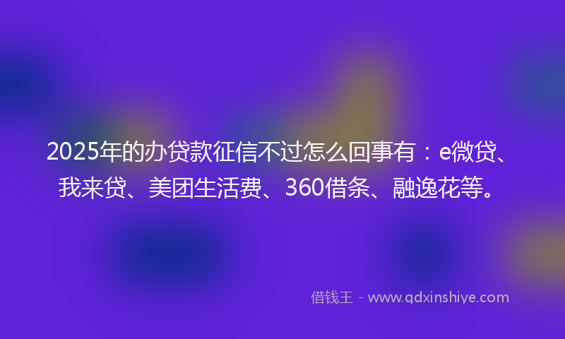 2025年的办贷款征信不过怎么回事有：e微贷、我来贷、美团生活费、360借条、融逸花等。