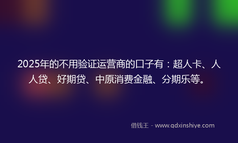 2025年的不用验证运营商的口子有：超人卡、人人贷、好期贷、中原消费金融、分期乐等。