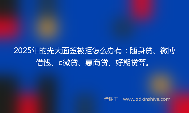 2025年的光大面签被拒怎么办有：随身贷、微博借钱、e微贷、惠商贷、好期贷等。