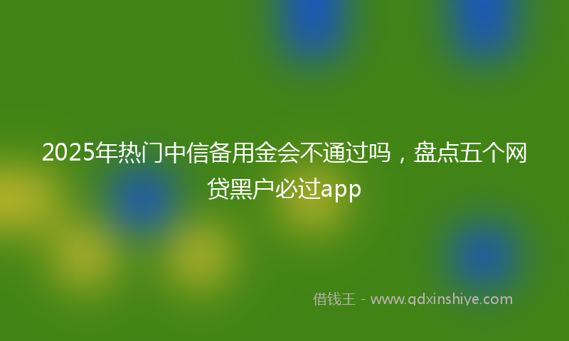 2025年热门中信备用金会不通过吗，盘点五个网贷黑户必过app