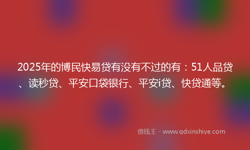 2025年的博民快易贷有没有不过的有：51人品贷、读秒贷、平安口袋银行、平安i贷、快贷通等。