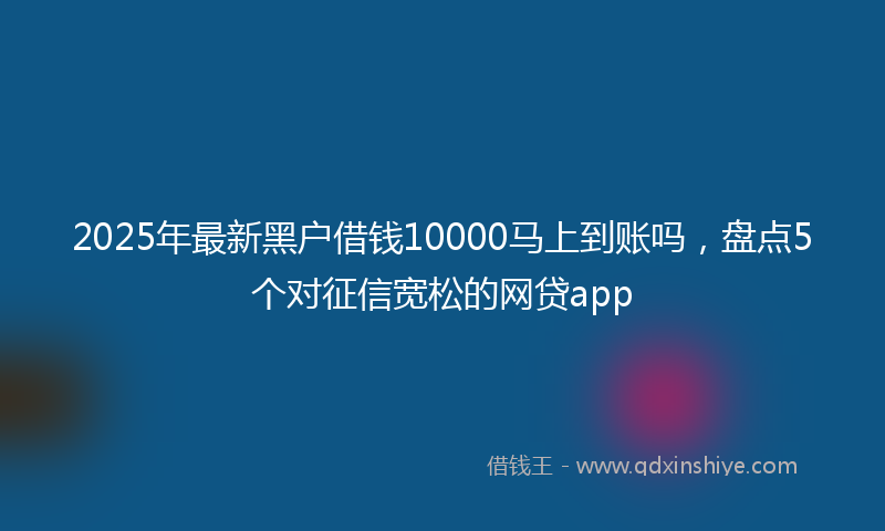 2025年最新黑户借钱10000马上到账吗，盘点5个对征信宽松的网贷app