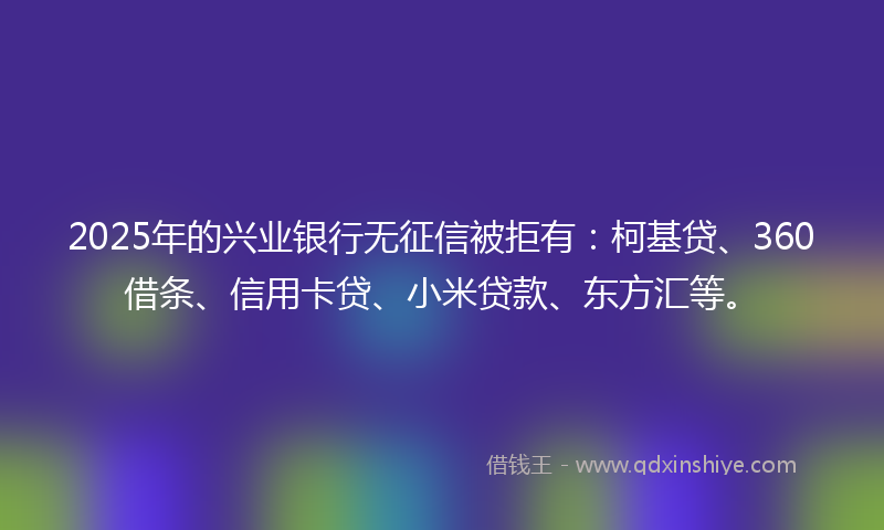 2025年的兴业银行无征信被拒有：柯基贷、360借条、信用卡贷、小米贷款、东方汇等。