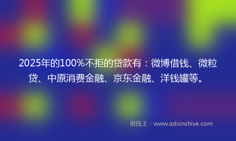 2025年的100%不拒的贷款有：微博借钱、微粒贷、中原消费金融、京东金融、洋钱罐等。