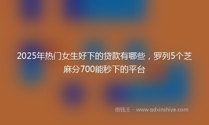 2025年热门女生好下的贷款有哪些，罗列5个芝麻分700能秒下的平台