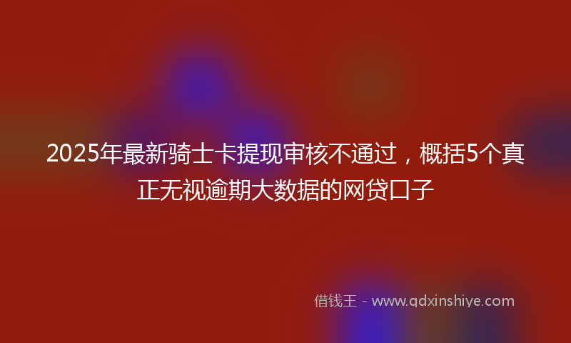 2025年最新骑士卡提现审核不通过，概括5个真正无视逾期大数据的网贷口子
