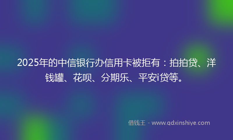 2025年的中信银行办信用卡被拒有：拍拍贷、洋钱罐、花呗、分期乐、平安i贷等。