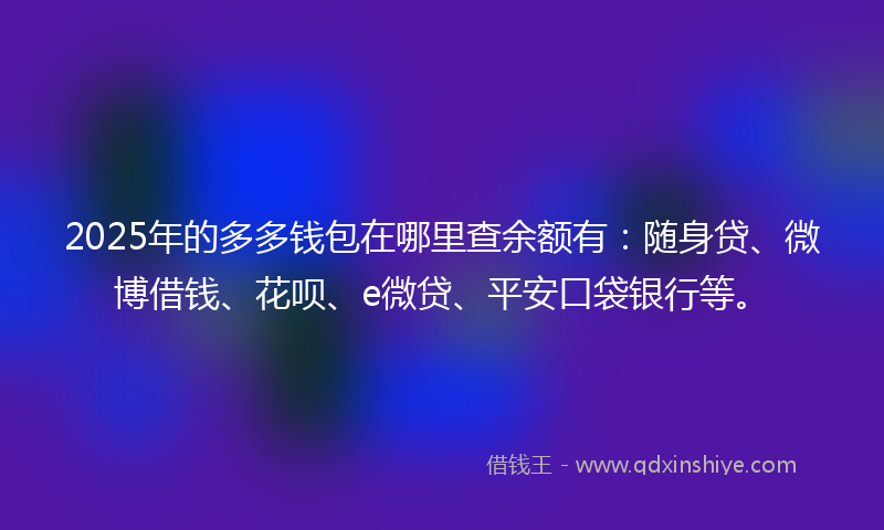 2025年的多多钱包在哪里查余额有：随身贷、微博借钱、花呗、e微贷、平安口袋银行等。