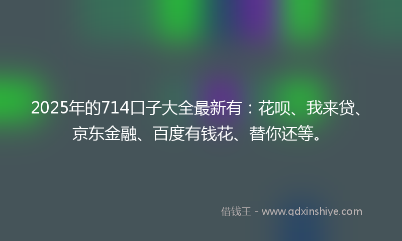2025年的714口子大全最新有：花呗、我来贷、京东金融、百度有钱花、替你还等。