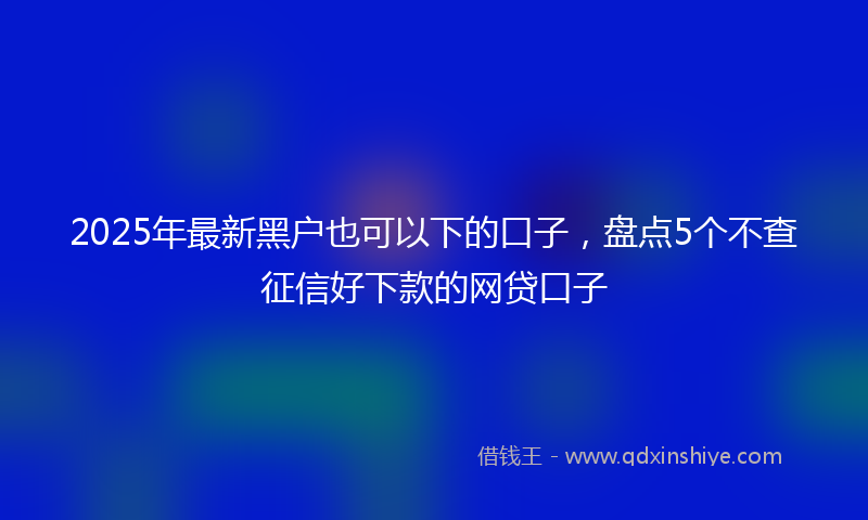 2025年最新黑户也可以下的口子，盘点5个不查征信好下款的网贷口子