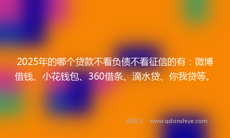 2025年的哪个贷款不看负债不看征信的有：微博借钱、小花钱包、360借条、滴水贷、你我贷等。