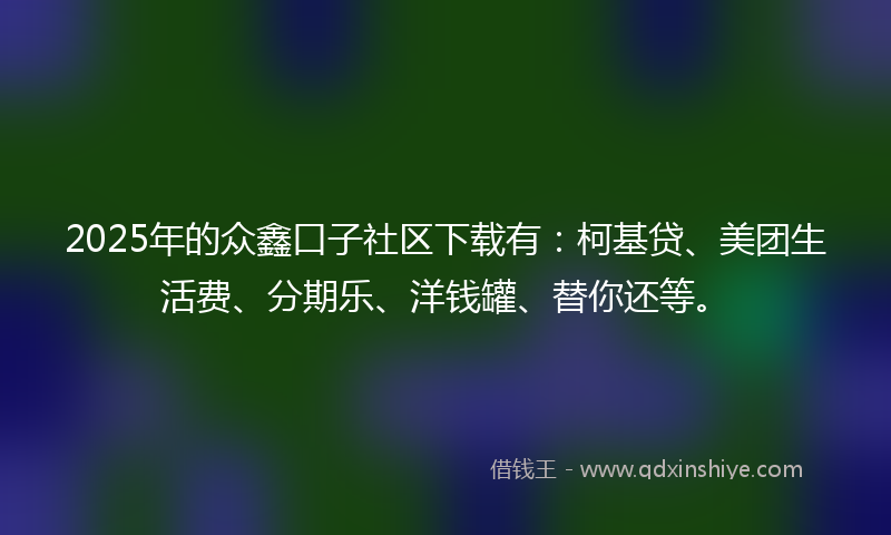2025年的众鑫口子社区下载有：柯基贷、美团生活费、分期乐、洋钱罐、替你还等。