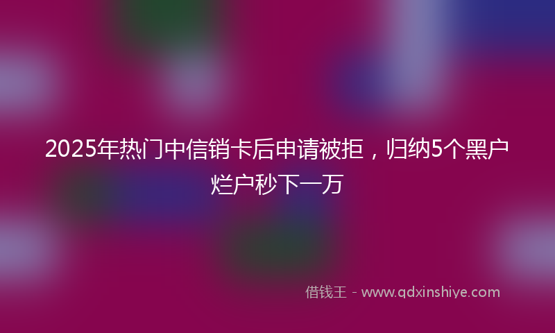 2025年热门中信销卡后申请被拒，归纳5个黑户烂户秒下一万
