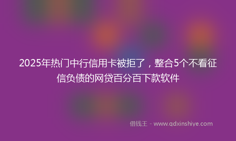 2025年热门中行信用卡被拒了，整合5个不看征信负债的网贷百分百下款软件