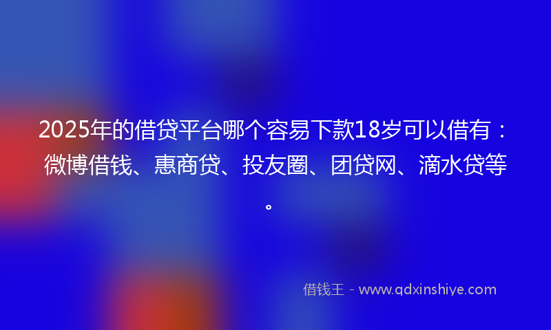 2025年的借贷平台哪个容易下款18岁可以借有：微博借钱、惠商贷、投友圈、团贷网、滴水贷等。