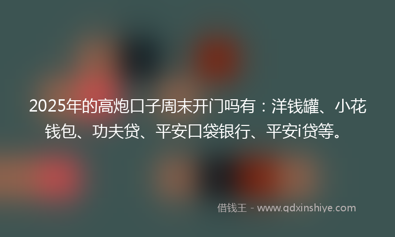 2025年的高炮口子周末开门吗有：洋钱罐、小花钱包、功夫贷、平安口袋银行、平安i贷等。