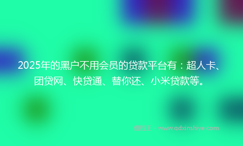 2025年的黑户不用会员的贷款平台有：超人卡、团贷网、快贷通、替你还、小米贷款等。