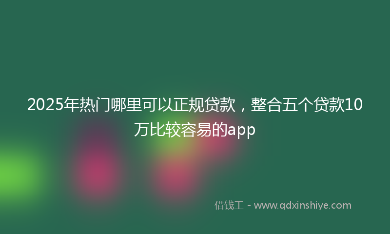 2025年热门哪里可以正规贷款，整合五个贷款10万比较容易的app
