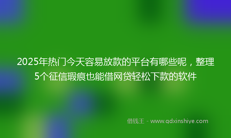 2025年热门今天容易放款的平台有哪些呢，整理5个征信瑕疵也能借网贷轻松下款的软件