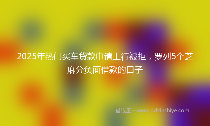 2025年热门买车贷款申请工行被拒，罗列5个芝麻分负面借款的口子
