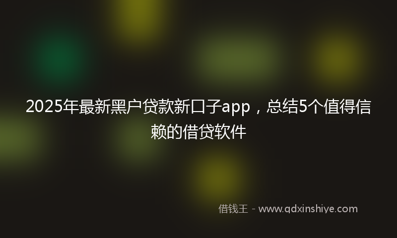 2025年最新黑户贷款新口子app，总结5个值得信赖的借贷软件