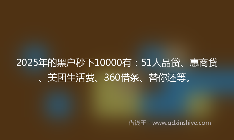 2025年的黑户秒下10000有：51人品贷、惠商贷、美团生活费、360借条、替你还等。