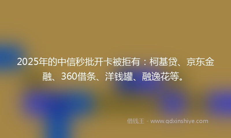 2025年的中信秒批开卡被拒有：柯基贷、京东金融、360借条、洋钱罐、融逸花等。