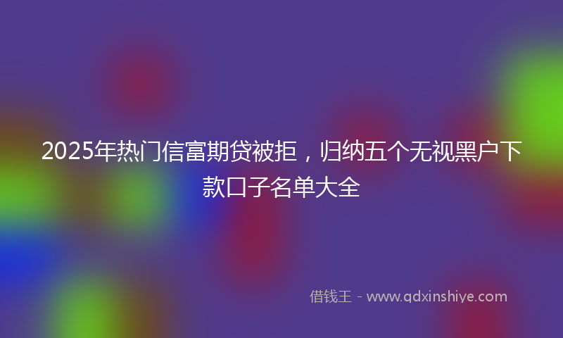 2025年热门信富期贷被拒，归纳五个无视黑户下款口子名单大全