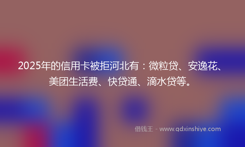 2025年的信用卡被拒河北有：微粒贷、安逸花、美团生活费、快贷通、滴水贷等。