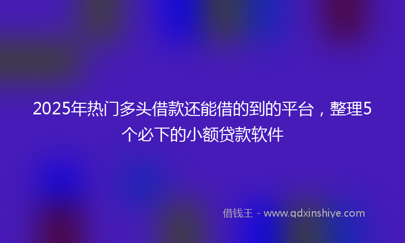 2025年热门多头借款还能借的到的平台，整理5个必下的小额贷款软件