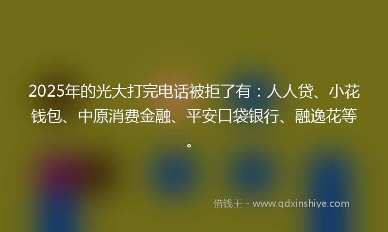 2025年的光大打完电话被拒了有：人人贷、小花钱包、中原消费金融、平安口袋银行、融逸花等。